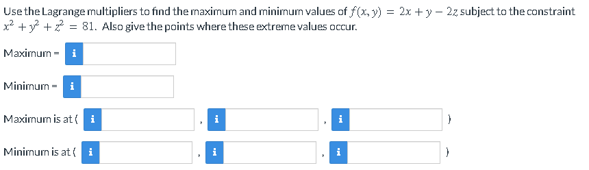 Use the Lagrange multipliers to find the maximum and minimum values of f(x, y) = 2x + y – 2z subject to the constraint
x? +y +? = 81. Also give the points where these extreme values occur.
Maximum = i
Minimum = i
Maximum is at ( i
i
i
Minimum is at ( i
i
i
