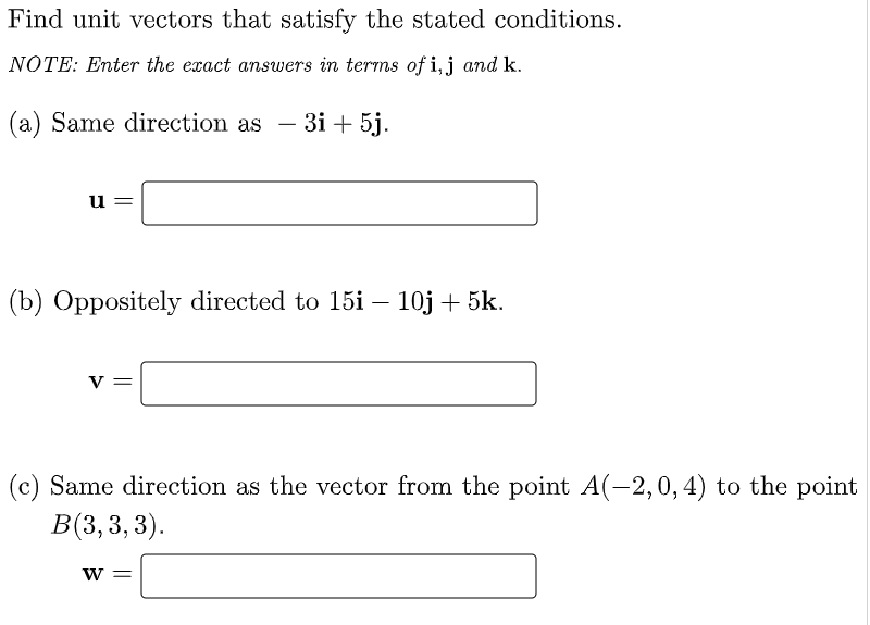 Find unit vectors that satisfy the stated conditions.
NOTE: Enter the exact answers in terms of i,j and k.
(a) Same direction as -
3і + 5j.
u =
(b) Oppositely directed to 15i – 10j + 5k.
V
(c) Same direction as the vector from the point A(-2,0, 4) to the point
В 3,3, 3).
W =
