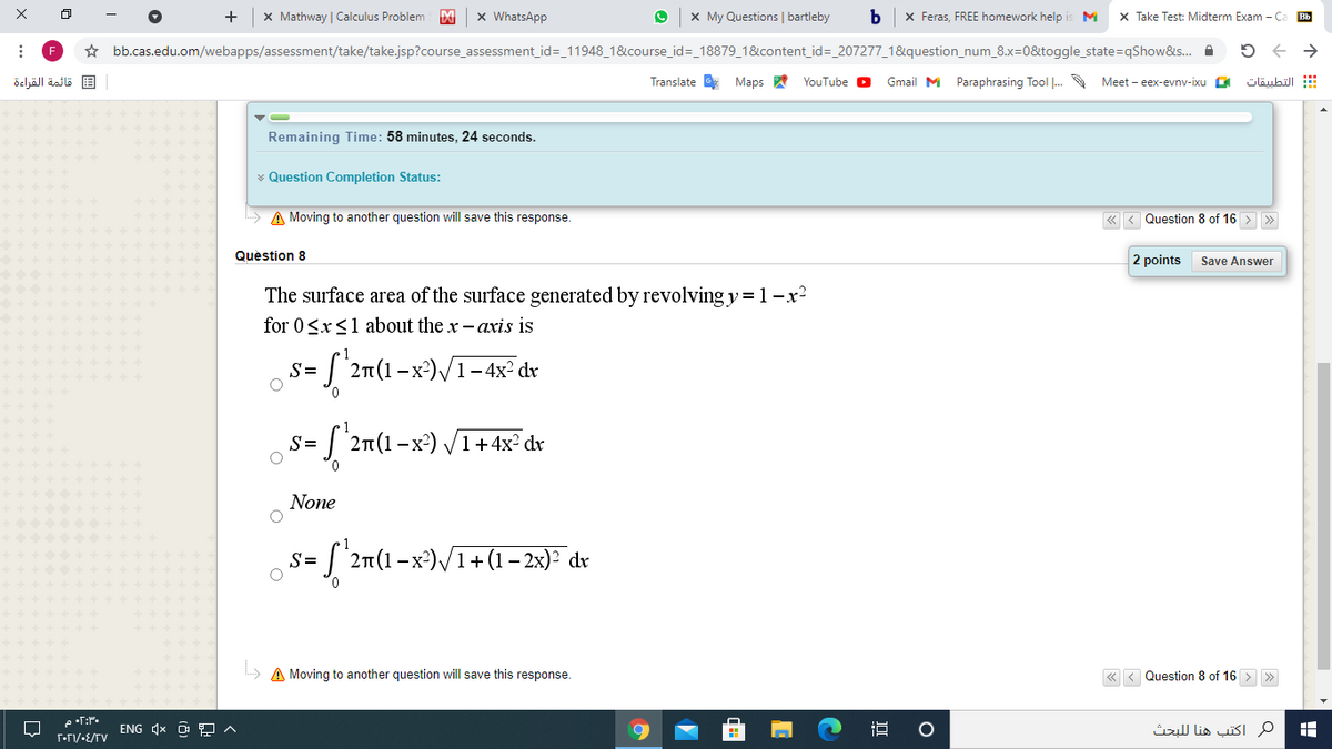 +
x Mathway | Calculus Problem
x WhatsApp
x My Questions | bartleby
X Feras, FREE homework help i
M
X Take Test: Midterm Exam -C
Bb
F
* bb.cas.edu.om/webapps/assessment/take/take.jsp?course_assessment_id=_11948_1&course_id=_18879_1&content_id=_207277_1&question_num_8.x=0&toggle_state=qShow&s. A
قائمة القراءة
Translate Maps A
YouTube O
Gmail M Paraphrasing Tool .
Meet - eex-evnv-ixu
التطبيقات
Remaining Time: 58 minutes, 24 seconds.
v Question Completion Status:
A Moving to another question will save this response.
Question 8 of 16
Quèstion 8
2 points
Save Answer
The surface area of the surface generated by revolving y = 1-x2
for 0<x<1 about the x- axis is
S=
2n(1– x²)/1-4x² dr
J 2n(1-x²) /1+4x² dv
S=
None
'2n(1-x)/1+ (1 – 2x)² dr
S=
» A Moving to another question will save this response.
« < Question 8 of 16 > >
e •T:P.
ENG 4x O 9 ^
م اكتب هنا ل لبحث
