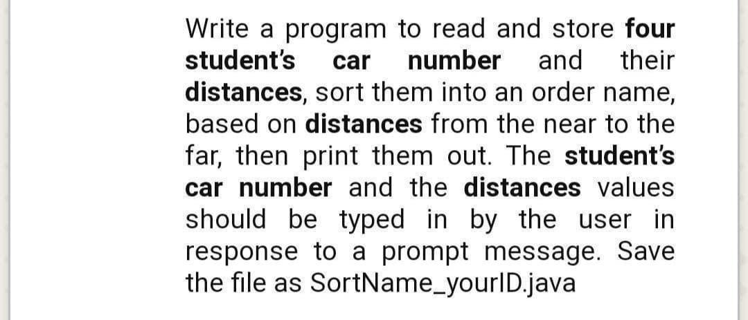 Write a program to read and store four
student's
car
number
and
their
distances, sort them into an order name,
based on distances from the near to the
far, then print them out. The student's
car number and the distances values
should be typed in by the user in
response to a prompt message. Save
the file as SortName_yourlD.java
