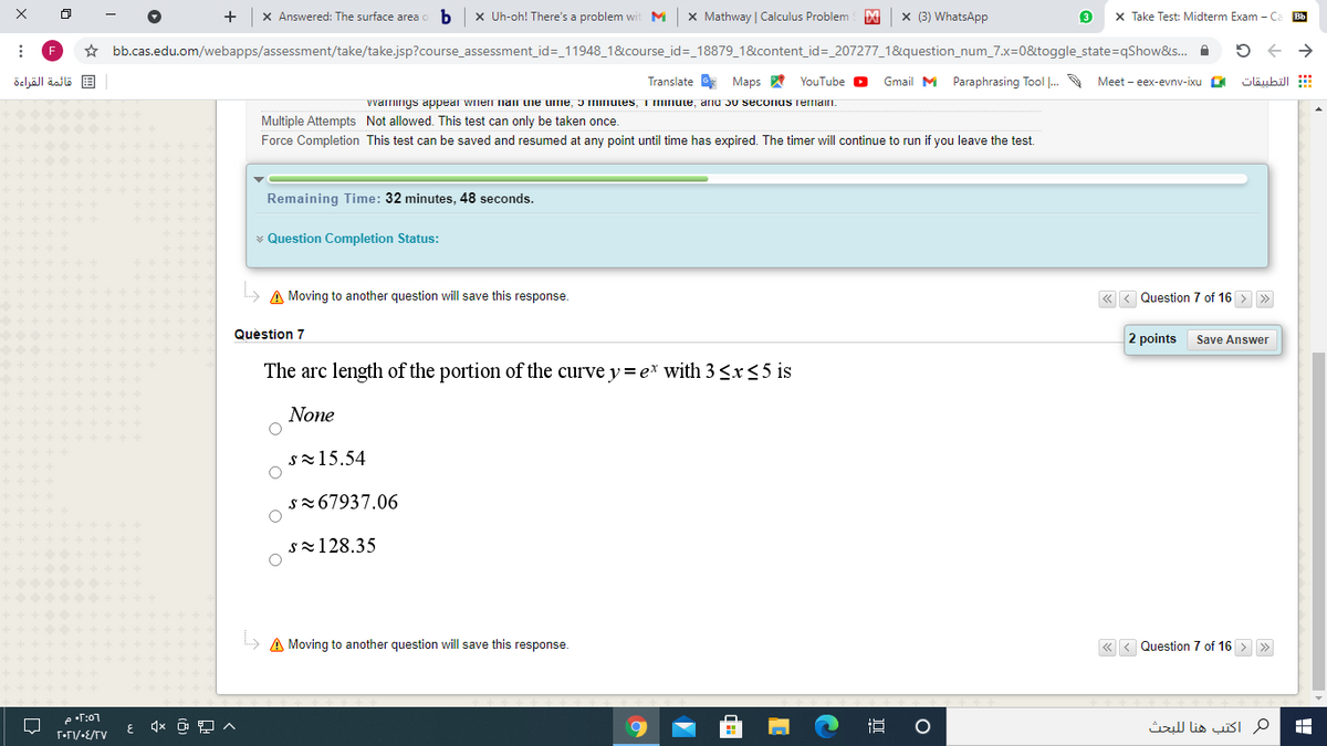 +
X Answered: The surface area
x Uh-oh! There's a problem wit M
X Mathway | Calculus Problem
x (3) WhatsApp
X Take Test: Midterm Exam -C
Bb
☆ bb.cas.edu.om/webapps/assessment/take/take.jsp?course_assessment_id=_11948_1&course_id=_18879_1&content_id=_207277_1&question_num_7.x=0&toggle_state=qShow&s.
F
قائمة القراءة
Translate Maps
YouTube O
Gmail M Paraphrasing Tool .
Meet - eex-evny-ixu O
التطبيقات
vvarnings appear wien nan he umie, ɔ minutes, i minule, anu Ju seconus remaII.
Multiple Attempts Not allowed. This test can only be taken once.
Force Completion This test can be saved and resumed at any point until time has expired. The timer will continue to run if you leave the test.
Remaining Time: 32 minutes, 48 seconds.
* Question Completion Status:
» A Moving to another question will save this response.
« < Question 7 of 16 > >
Question 7
2 points
Save Answer
The arc length of the portion of the curve y= e* with 3 <x<5 is
None
s15.54
sz67937.06
sz128.35
A Moving to another question will save this response.
«
Question 7 of 16 > »
e•T:07
م اكتب هنا ل لبحث
