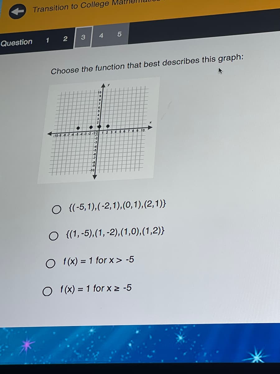 Transition to College
Question
1
4
Choose the function that best describes this graph:
10-9 .
13-2-10
O {(-5,1),(-2,1),(0,1),(2,1)}
O {(1, -5),(1,-2),(1,0),(1,2)}
O f(x) = 1 for x> -5
f (x) = 1 for x > -5
