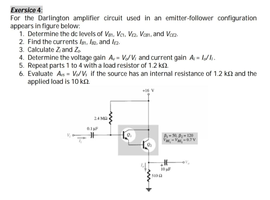 Exersice 4:
For the Darlington amplifier circuit used in an emitter-follower configuration
appears in figure below:
1. Determine the dc levels of V81, Vci, Ve2, VcB1, and VCE2.
2. Find the currents Ig1, I82, and le2.
3. Calculate Z, and Zo.
4. Determine the voltage gain Ay = V/V¡ and current gain A, = lo/ li.
5. Repeat parts 1 to 4 with a load resistor of 1.2 kN.
6. Evaluate Avs = Vo/Vs if the source has an internal resistance of 1.2 kN and the
applied load is 10 kN.
+16 V
2.4 MQ
0.1 uF
B- 50, B2 = 120
VBE, - VBE, - 0.7 V
Q2
10 uF
510Ω
