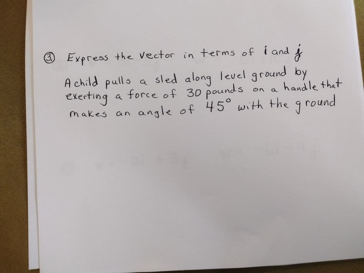 3 Express the vector in terms of i and
f
A child pulls a sled along level ground by
handle that
exerting a force of 30 pounds
makes
an angle of 45° with the ground