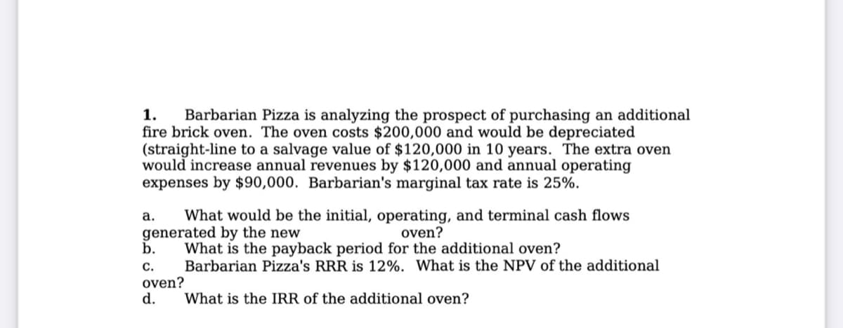 1. Barbarian Pizza is analyzing the prospect of purchasing an additional
fire brick oven. The oven costs $200,000 and would be depreciated
(straight-line to a salvage value of $120,000 in 10 years. The extra oven
would increase annual revenues by $120,000 and annual operating
expenses by $90,000. Barbarian's marginal tax rate is 25%.
a. What would be the initial, operating, and terminal cash flows
generated by the new
oven?
b.
What is the payback period for the additional oven?
C.
Barbarian Pizza's RRR is 12%. What is the NPV of the additional
oven?
d.
What is the IRR of the additional oven?