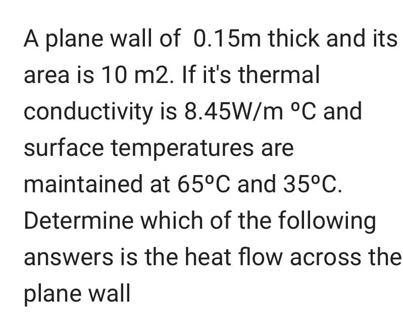 A plane wall of 0.15m thick and its
area is 10 m2. If it's thermal
conductivity is 8.45W/m °C and
surface temperatures are
maintained at 65°C and 35°C.
Determine which of the following
answers is the heat flow across the
plane wall