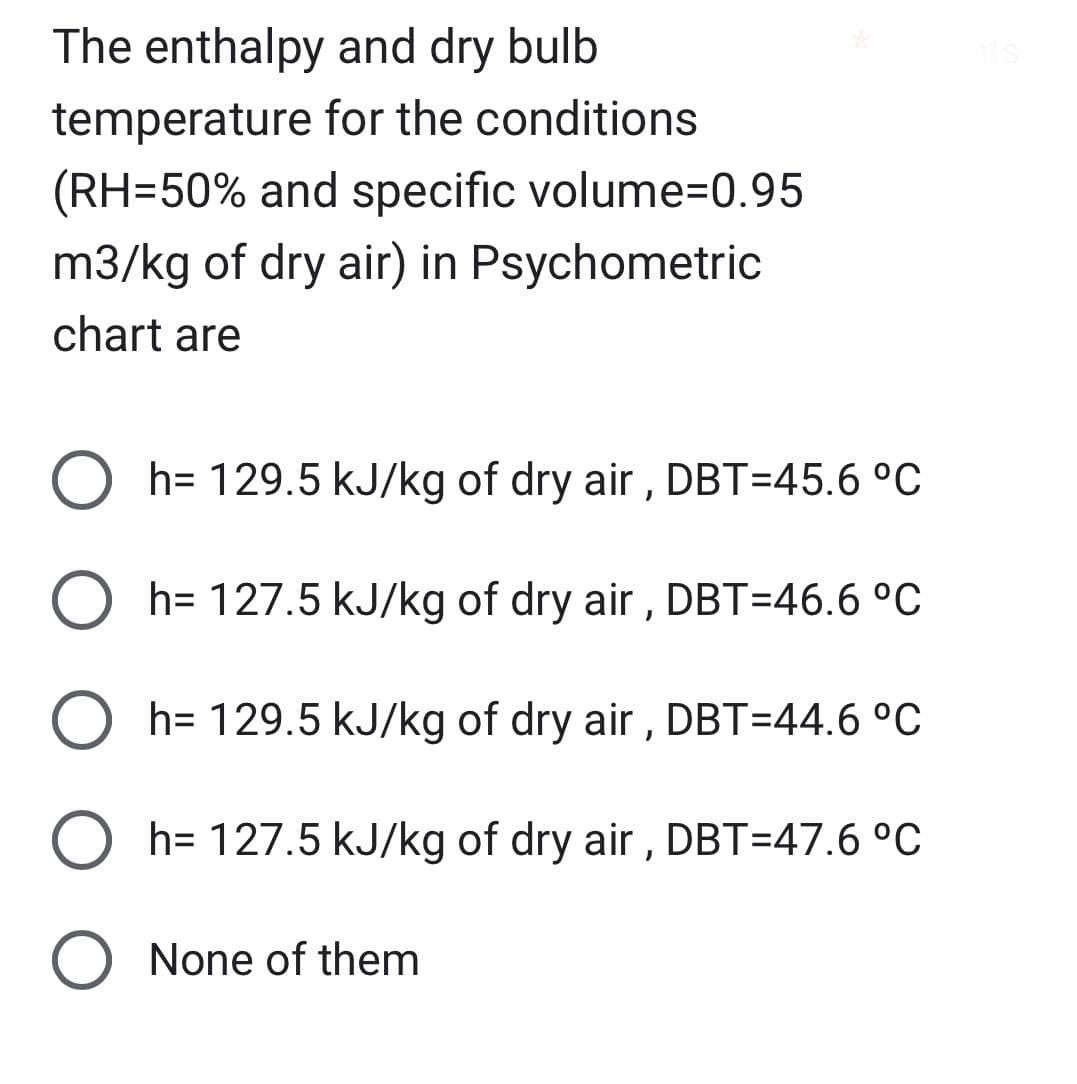 The enthalpy and dry bulb
temperature for the conditions
(RH=50% and specific volume=0.95
m3/kg of dry air) in Psychometric
chart are
O h= 129.5 kJ/kg of dry air, DBT=45.6 °C
h= 127.5 kJ/kg of dry air, DBT=46.6 °C
O h= 129.5 kJ/kg of dry air, DBT=44.6 °C
Oh= 127.5 kJ/kg of dry air, DBT=47.6 °C
None of them
