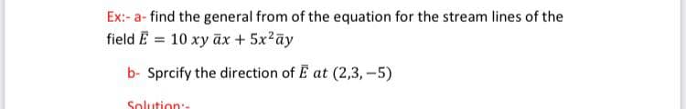 Ex:- a- find the general from of the equation for the stream lines of the
field E = 10 xy āx + 5x2ay
b- Sprcify the direction of E at (2,3, -5)
Solution:

