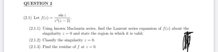 QUESTION 2
sin z
2³(2-2)
(2.1) Let f(2)=
(2.1.1) Using known Maclaurin series, find the Laurent series expansion of f(z) about the
singularity z = 0 and state the region in which it is valid.
(2.1.2) Classify the singularity z = 0.
ate
(2.1.3) Find the residue of f at z = 0.