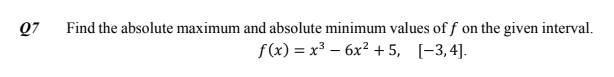 Q7
Find the absolute maximum and absolute minimum values of f
on the given interval.
f(x) = x³ – 6x² + 5, [-3,4].
