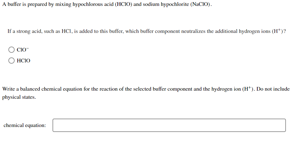 A buffer is prepared by mixing hypochlorous acid (HCIO) and sodium hypochlorite (NaCIO).
If a strong acid, such as HCl, is added to this buffer, which buffer component neutralizes the additional hydrogen ions (H†)?
CIO-
HCIO
Write a balanced chemical equation for the reaction of the selected buffer component and the hydrogen ion (H*). Do not include
physical states.
chemical equation:

