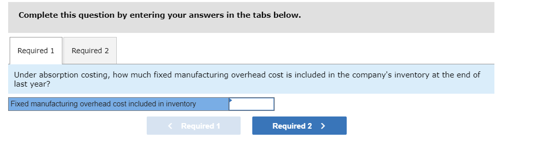 Complete this question by entering your answers in the tabs below.
Required 1
Required 2
Under absorption costing, how much fixed manufacturing overhead cost is included in the company's inventory at the end of
last year?
Fixed manufacturing overhead cost included in inventory
< Required 1
Required 2 >
