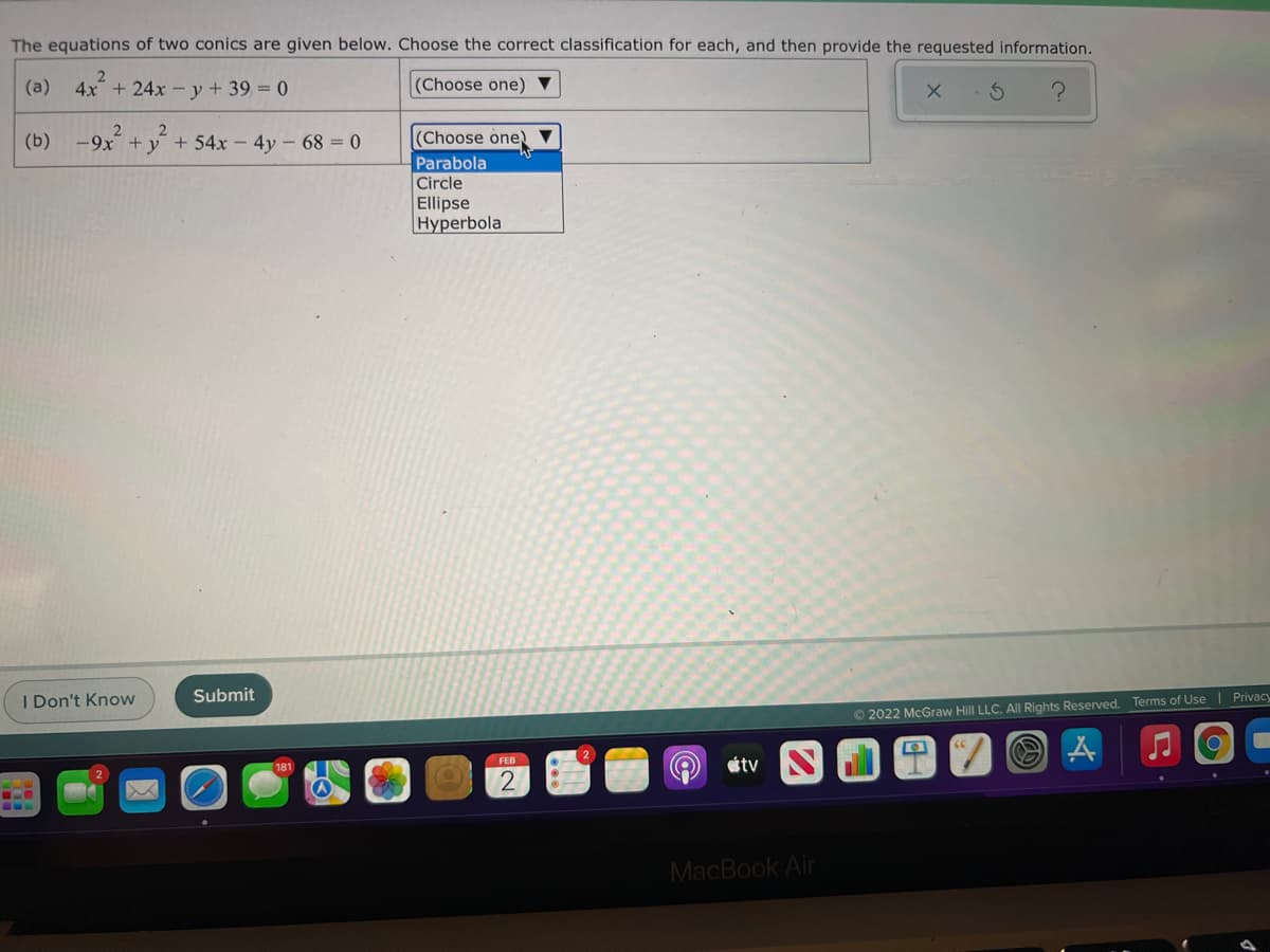 The equations of two conics are given below. Choose the correct classification for each, and then provide the requested information.
(a)
4x + 24x - y + 39 = 0
(Choose one) ▼
(b) -9x + y + 54x - 4y - 68 = 0
(Choose one)
Parabola
Circle
Ellipse
Hyperbola
I Don't Know
Submit
O 2022 McGraw Hill LLC. AlI Rights Reserved. Terms of Use | Privacy
étv
FEB
2
MacBook Air
