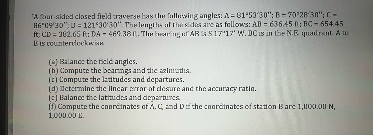 A four-sided closed field traverse has the following angles: A = 81°53'30"; B = 70°28'30"; C =
86°09'30"; D=121°30'30". The lengths of the sides are as follows: AB = 636.45 ft; BC = 654.45
ft; CD = 382.65 ft; DA = 469.38 ft. The bearing of AB is S 17°17' W. BC is in the N.E. quadrant. A to
B is counterclockwise.
(a) Balance the field angles.
(b) Compute the bearings and the azimuths.
(c) Compute the latitudes and departures.
(d) Determine the linear error of closure and the accuracy ratio.
(e) Balance the latitudes and departures.
(f) Compute the coordinates of A, C, and D if the coordinates of station B are 1,000.00 N,
1,000.00 E.