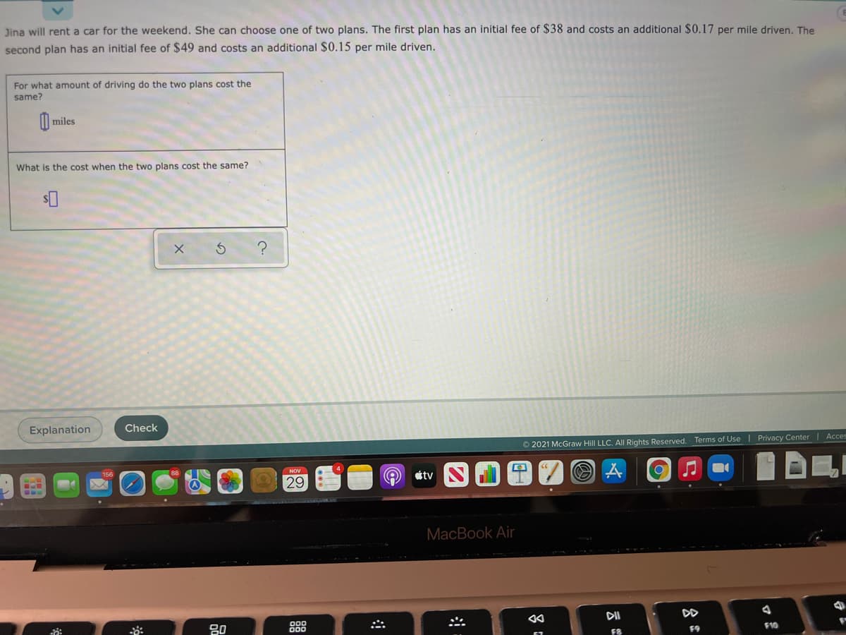 Jina will rent a car for the weekend. She can choose one of two plans. The first plan has an initial fee of $38 and costs an additional $0.17 per mile driven. The
second plan has an initial fee of $49 and costs an additional $0.15 per mile driven.
For what amount of driving do the two plans cost the
same?
| miles
What is the cost when the two plans cost the same?
Explanation
Check
© 2021 McGraw Hill LLC. Al Rights Reserved. Terms of Use
Privacy Center| Acces
NOV
étv
29
MacBook Air
DII
DD
80
F8
F9
F10
