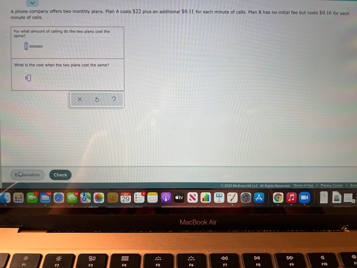 A phone company offers two monthly plans. Plan A costs $22 plus an additional $0.11 for each minute of calls. Plan B has no initial fee but costs $0.16 for each
minute of calls.
For what amount of calling do the two plans cost the
same?
minutes
What is the cost when the two plans cost the same?
ESplanation
Check
© 2021 McGraw Hill LLC. All Rights Reserved.· Terms of Use | Privacy Center| Acce
NOV
29
étv
МaсВook Air
80
888
DII
F1
F2
F3
F4
F5
F6
F7
F8
F9
F10
