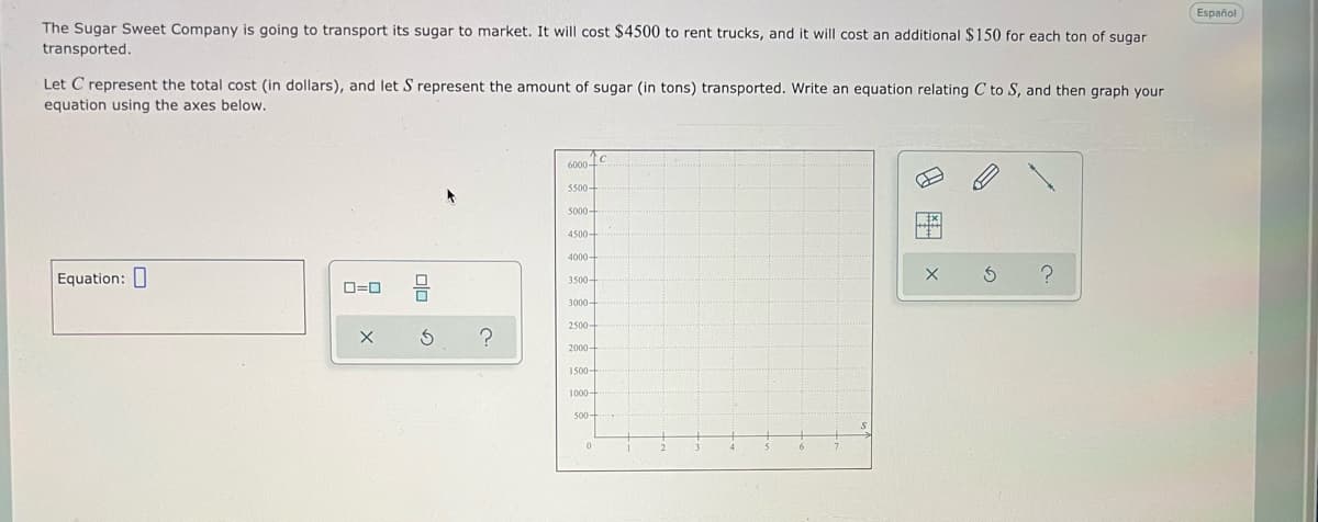 Español
The Sugar Sweet Company is going to transport its sugar to market. It will cost $4500 to rent trucks, and it will cost an additional $150 for each ton of sugar
transported.
Let C represent the total cost (in dollars), and let S represent the amount of sugar (in tons) transported. Write an equation relating C to S, and then graph your
equation using the axes below.
6000-
5500
5000-
4500-
4000
Equation: ]
3500-
O=0
3000-
2500-
2000
1000-
8 田 X
olo
