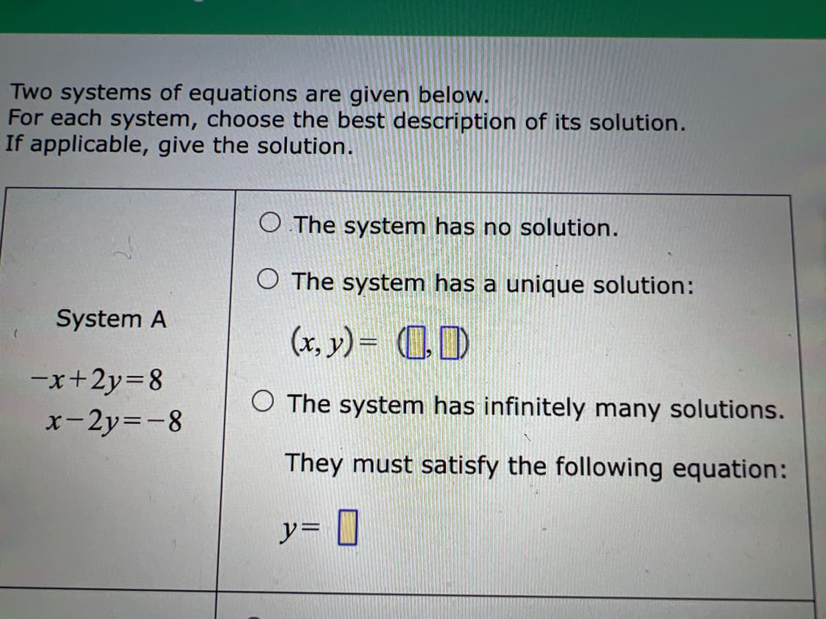 Two systems of equations are given below.
For each system, choose the best description of its solution.
If applicable, give the solution.
O The system has no solution.
O The system has a unique solution:
System A
(x, y) = CD
-x+2y=8
x-2y=-8
O The system has infinitely many solutions.
They must satisfy the following equation:
y= ]
