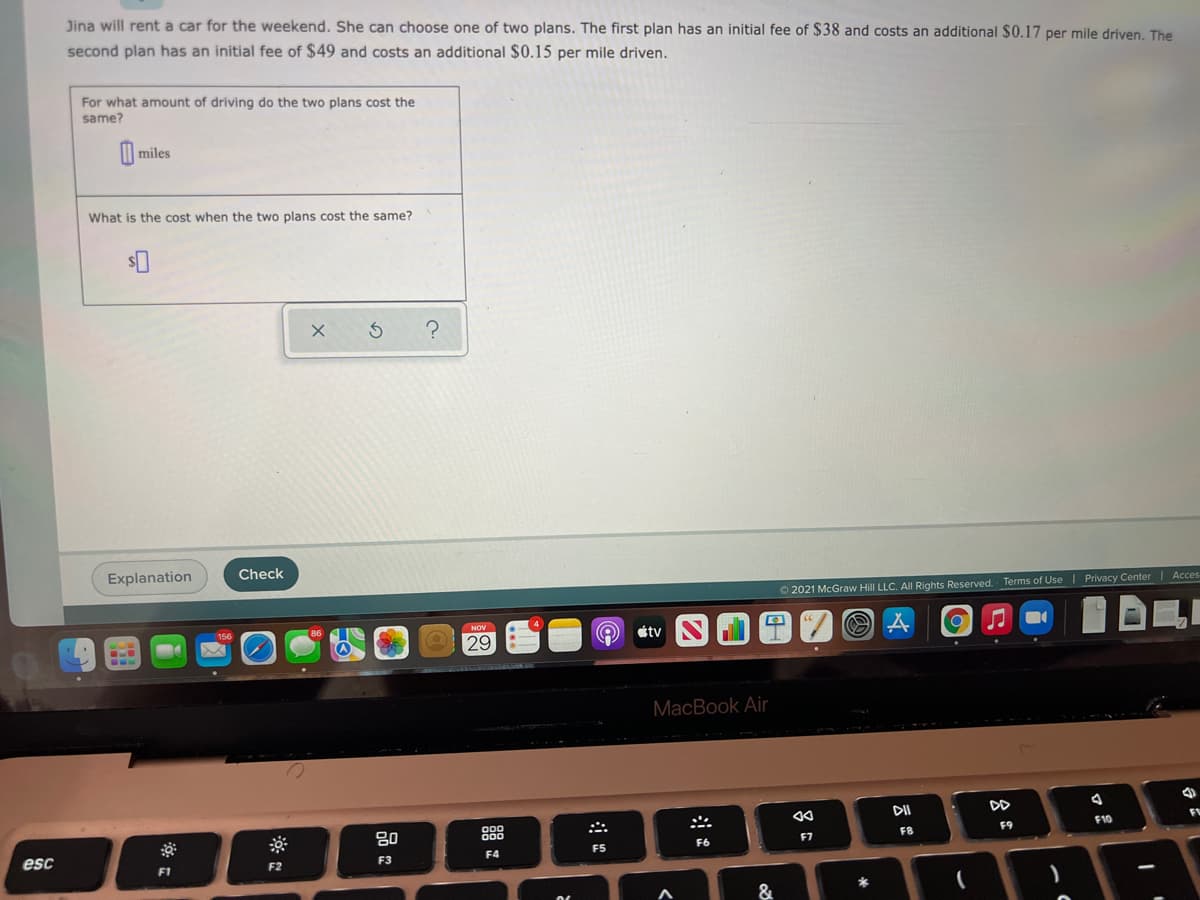 Jina will rent a car for the weekend. She can choose one of two plans. The first plan has an initial fee of $38 and costs an additional $0.17 per mile driven, The
second plan has an initial fee of $49 and costs an additional $0.15 per mile driven.
For what amount of driving do the two plans cost the
same?
I| miles
What is the cost when the two plans cost the same?
Explanation
Check
O 2021 McGraw Hill LLC. Al Rights Reserved. Terms of Use | Privacy Center | Acces
NOV
étv
29
MacBook Air
DII
DD
80
888
F10
F8
F9
esc
F6
F7
F4
F5
F2
F3
F1
&
