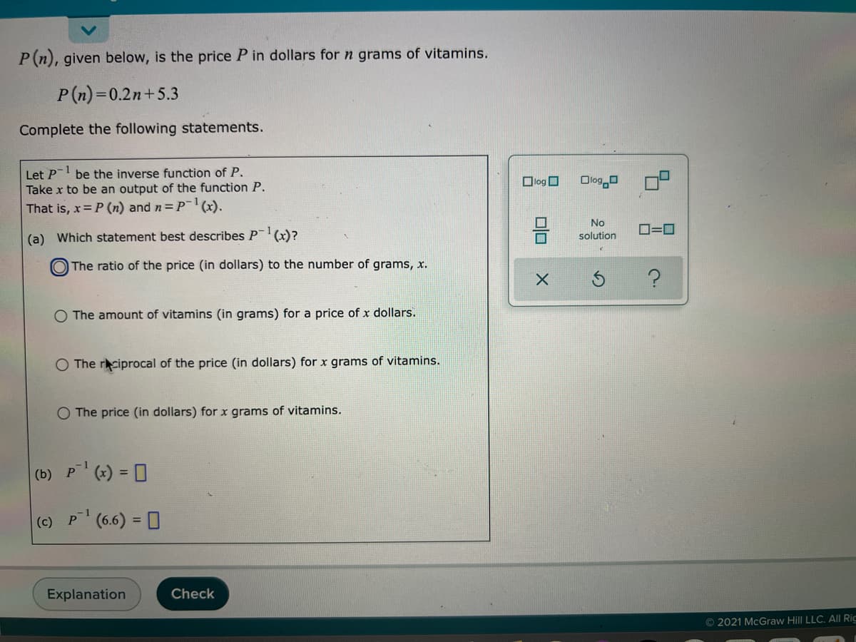 P(n), given below, is the price P in dollars for n grams of vitamins.
P(n)=0.2n+5.3
Complete the following statements.
1
Let P
Take x to be an output of the function P.
That is, x= P (n) and n= P-(x).
be the inverse function of P.
Dlog O
Olog a
No
O=0
(a) Which statement best describes P(x)?
solution
The ratio of the price (in dollars) to the number of grams, x.
O The amount of vitamins (in grams) for a price of x dollars.
O The rciprocal of the price (in dollars) for x grams of vitamins.
O The price (in dollars) for x grams of vitamins.
(b) P (*) = 0
-1
(c) P(6.6) = 0
Explanation
Check
© 2021 McGraw Hill LLC. All Ric
