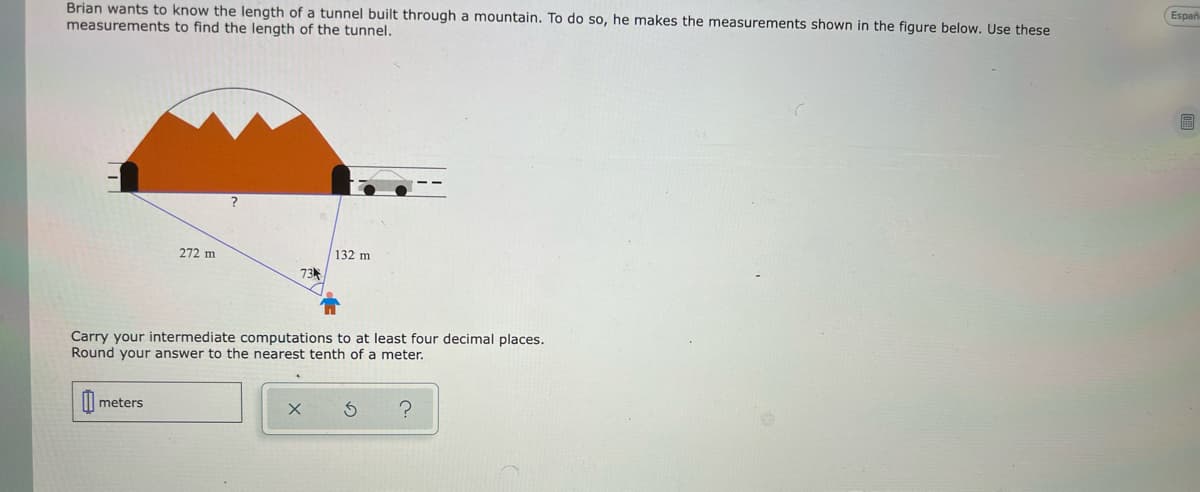 Españ
Brian wants to know the length of a tunnel built through a mountain. To do so, he makes the measurements shown in the figure below. Use these
measurements to find the length of the tunnel.
272 m
132 m
Carry your intermediate computations to at least four decimal places.
Round your answer to the nearest tenth of a meter.
II| meters
