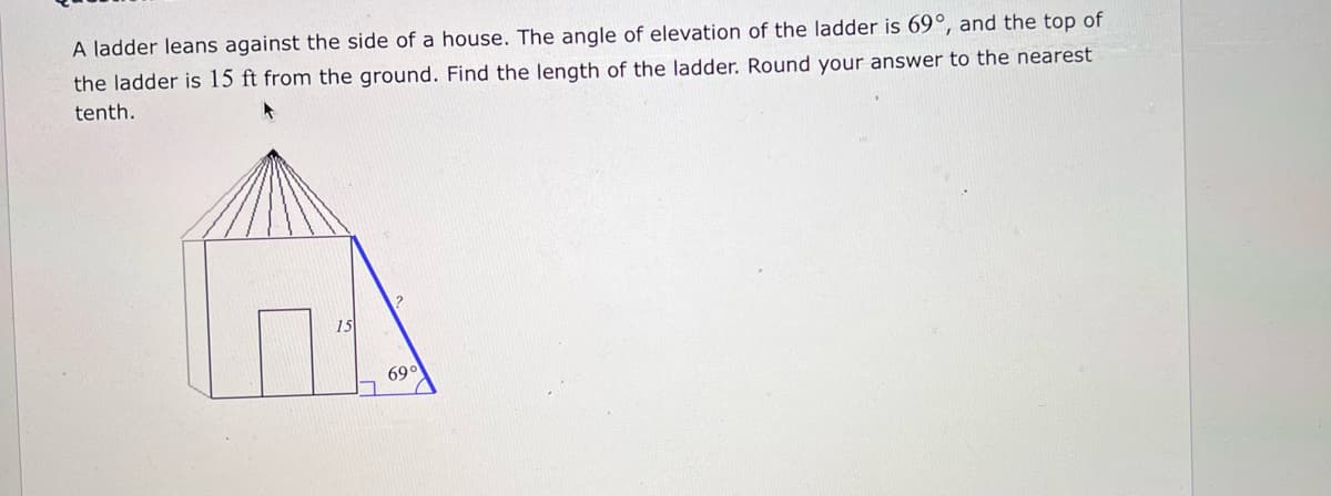 A ladder leans against the side of a house. The angle of elevation of the ladder is 69°, and the top of
the ladder is 15 ft from the ground. Find the length of the ladder. Round your answer to the nearest
tenth.
15
69°
