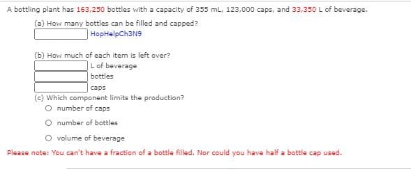 A bottling plant has 163,250 bottles with a capacity of 355 mL, 123,000 caps, and 33,350 L of beverage.
(a) How many bottles can be filled and capped?
HopHelpCh3N9
(b) How much of each item is left over?
|Lof beverage
bottles
caps
(c) Which component limits the production?
O number of caps
O number of bottles
O volume of beverage
Please note: You can't have a fraction of a bottle filled. Nor could you have half a bottle cap used.
