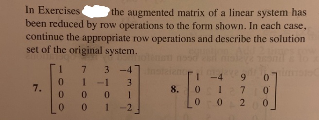 In Exercises
been reduced by row operations to the form shown. In each case,
continue the appropriate row operations and describe the solution
set of the original system.
the augmented matrix of a linear system has
7.
3
-4
-4 9 0
1-1
7.
8.
0 1
1 -2
127 0
00 2
0.
