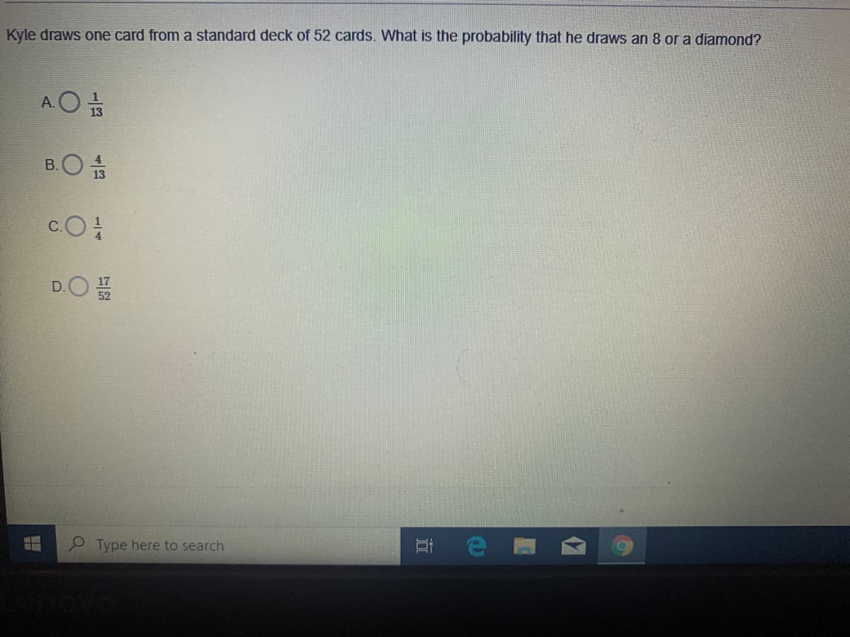 Kyle draws one card from a standard deck of 52 cards. What is the probability that he draws an 8 or a diamond?
A.O 13
B.O s
c.O
4.
D.O
Type here to search
近
