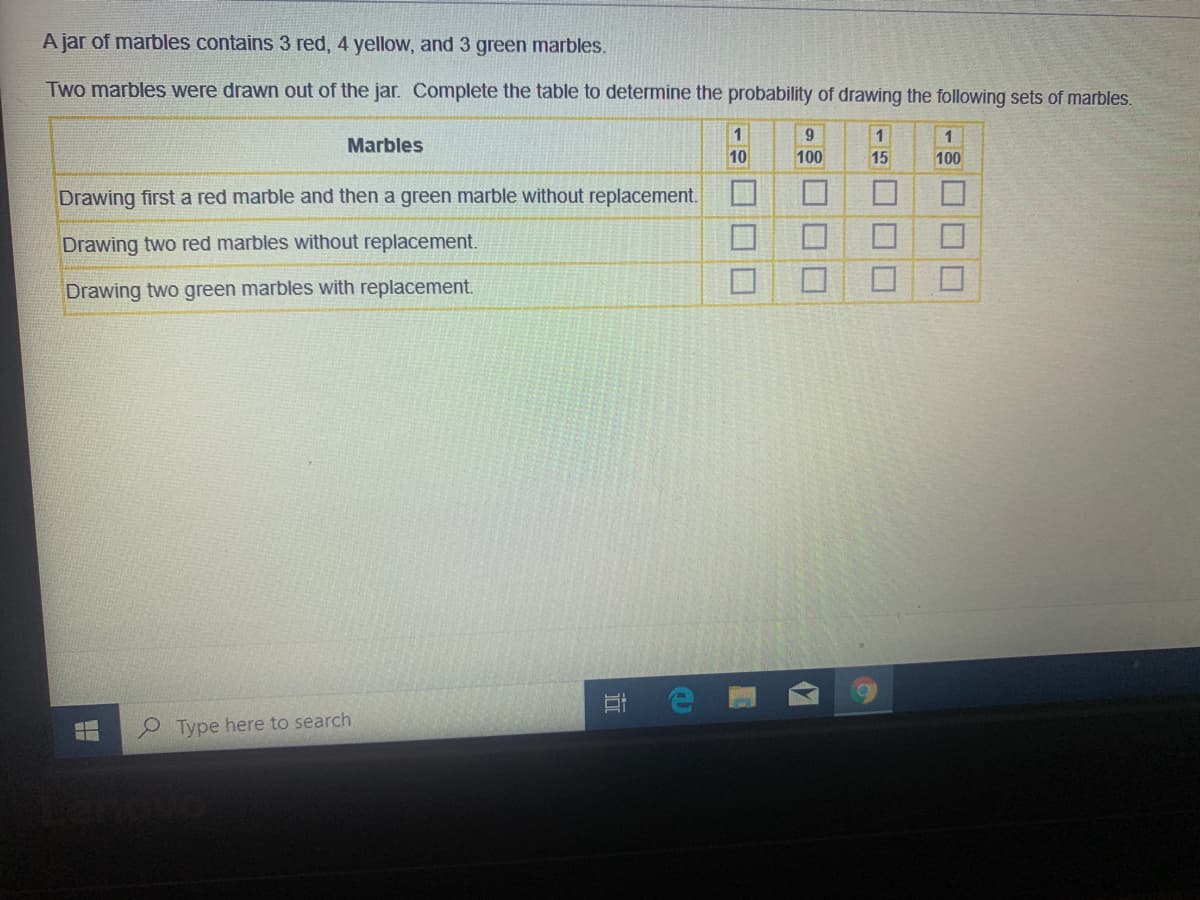 A jar of marbles contains 3 red, 4 yellow, and 3 green marbles.
Two marbles were drawn out of the jar. Complete the table to determine the probability of drawing the following sets of marbles.
1
Marbles
10
100
15
100
Drawing first a red marble and then a green marble without replacement.
Drawing two red marbles without replacement.
Drawing two green marbles with replacement.
O Type here to search
口口□
