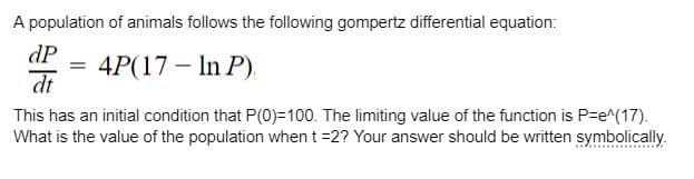 A population of animals follows the following gompertz differential equation:
dP
dt
= 4P(17-In P).
This has an initial condition that P(0)=100. The limiting value of the function is P=e^(17).
What is the value of the population when t =2? Your answer should be written symbolically.