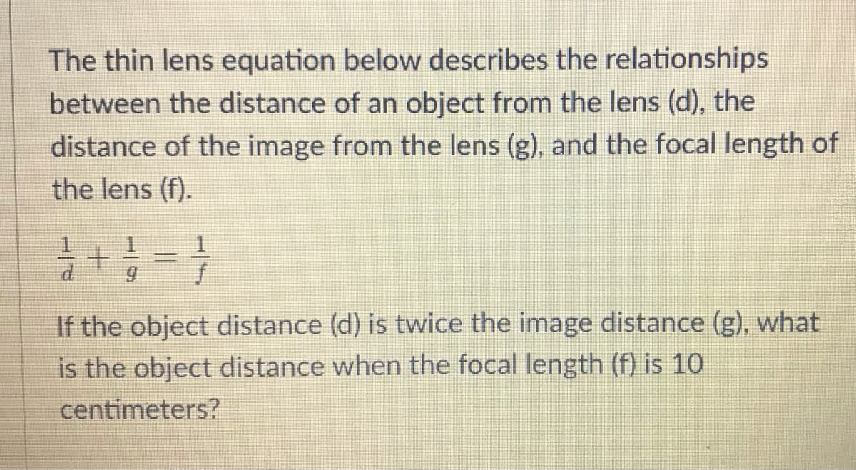 The thin lens equation below describes the relationships
between the distance of an object from the lens (d), the
distance of the image from the lens (g), and the focal length of
the lens (f).
d.
f
If the object distance (d) is twice the image distance (g), what
is the object distance when the focal length (f) is 10
centimeters?
