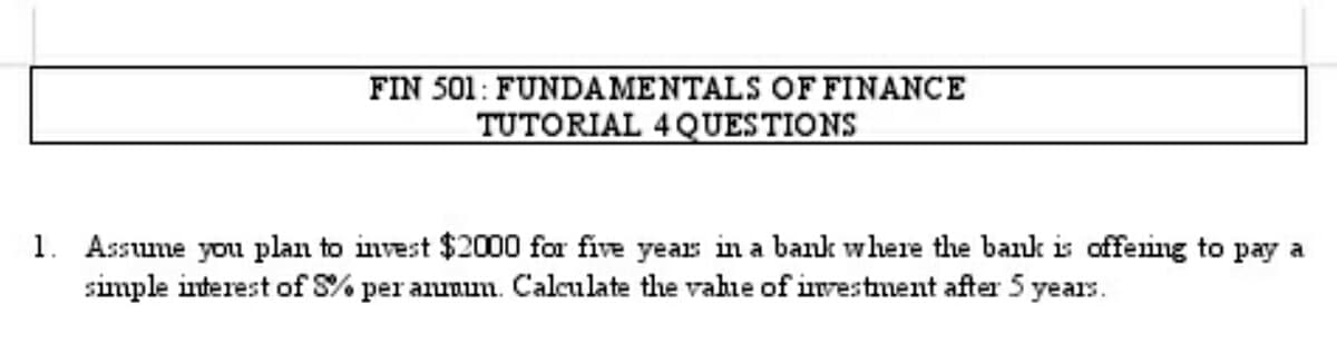 FIN 501: FUNDAMENTALS OF FINANCE
TUTORIAL 4 QUESTIONS
1. Assume you plan to invest $2000 for five years in a bank where the bank is offering to pay a
simple interest of S% per annum. Calculate the value of investment after 5 years.