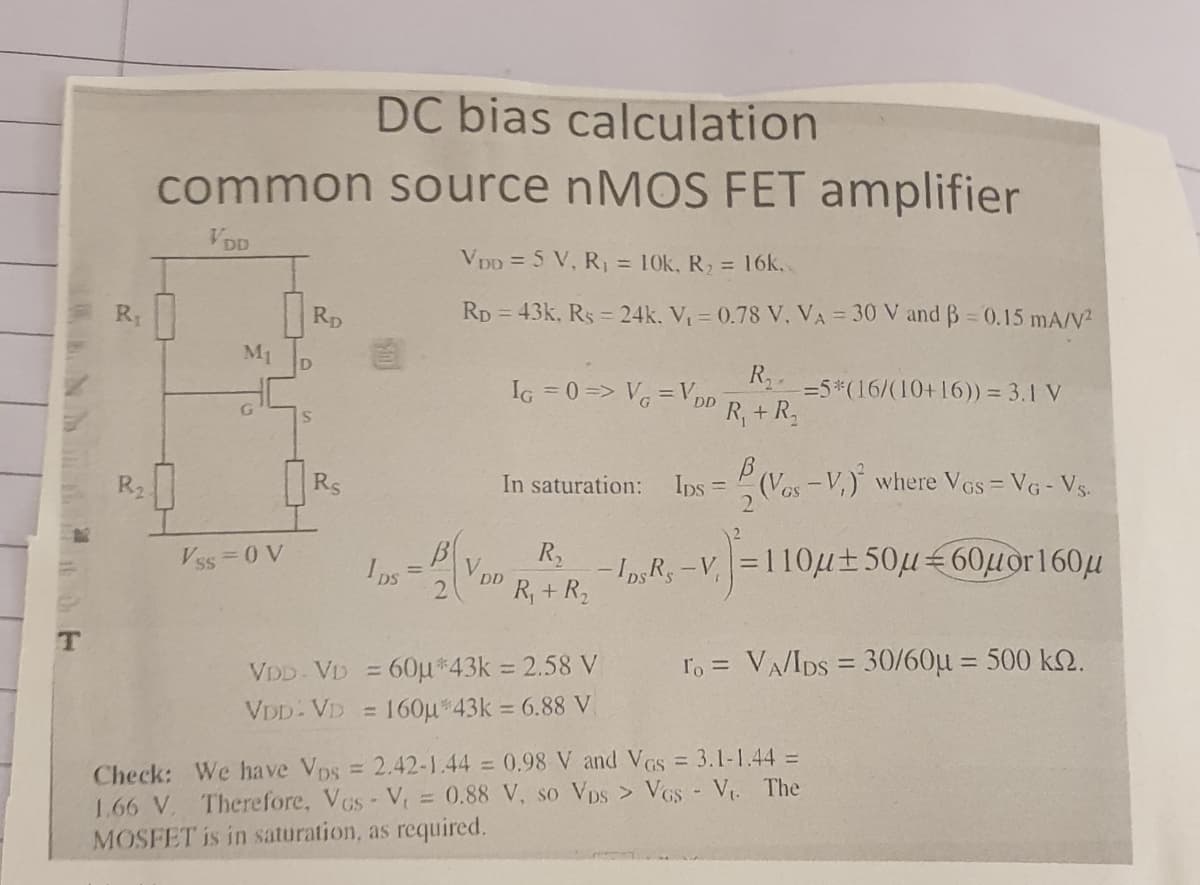 DC bias calculation
common source NMOS FET amplifier
VDD
VDD = 5 V, R, = 10k, R, = 16k,
R1
Rp
Rp = 43k, Rs = 24k. V = 0.78 V, VA = 30 V and B = 0.15 mA/V2
M1
D
R..
IG =0=> V = VDD
=5*(16/(10+16)) = 3.1 V
R, + R,
R2
Rs
In saturation:
Ips =
(Vos-V,) where Vos = VG - Vs.
2
Vss 0 V
IpS
Von -Io R
VDD
-v=110u±50µ€60µor160u
R, + R,
lo = VA/IDS = 30/60µ = 500 k.
%3D
60µ*43k 2.58 V
%3D
VDD- VD
%D
VDD- VD = 160µ*43k = 6.88 V
Check: We have Vps = 2.42-1.44 = 0.98 V and VGs = 3.1-1.44 =
1.66 V. Therefore, VGs- V = 0.88 V, so Vps > VGs - V. The
MOSFET is in saturation, as required.
