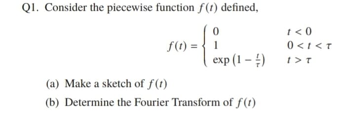Q1. Consider the piecewise function f(t) defined,
f(t) = { 1
еxp (1 — 4)
t < 0
0 <t < t
t > T
(a) Make a sketch of f(t)
(b) Determine the Fourier Transform of f(t)
