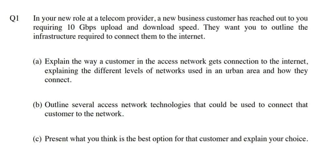 In your new role at a telecom provider, a new business customer has reached out to you
requiring 10 Gbps upload and download speed. They want you to outline the
infrastructure required to connect them to the internet.
Q1
(a) Explain the way a customer in the access network gets connection to the internet,
explaining the different levels of networks used in an urban area and how they
connect.
(b) Outline several access network technologies that could be used to connect that
customer to the network.
(c) Present what you think is the best option for that customer and explain your choice.
