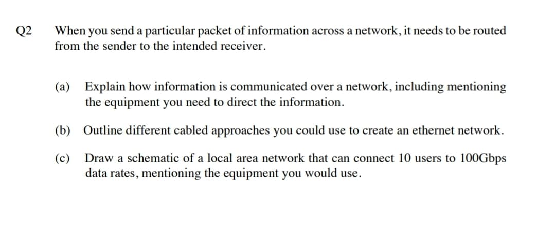 Q2
When you send a particular packet of information across a network, it needs to be routed
from the sender to the intended receiver.
(a) Explain how information is communicated over a network, including mentioning
the equipment you need to direct the information.
(b) Outline different cabled approaches you could use to create an ethernet network.
(c)
Draw a schematic of a local area network that can connect 10 users to 100Gbps
data rates, mentioning the equipment you would use.
