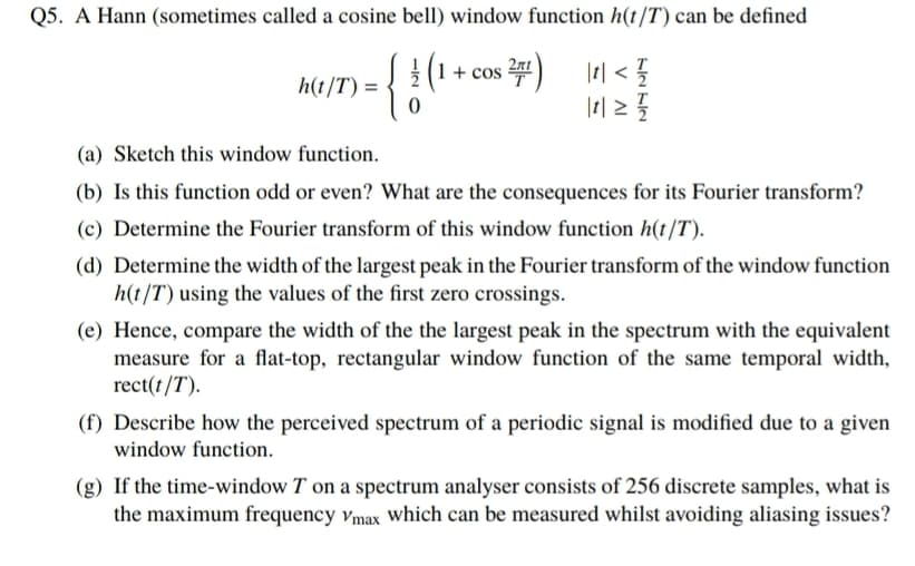 Q5. A Hann (sometimes called a cosine bell) window function h(t/T) can be defined
1+ cos )
|| < {
h(t/T) =
(a) Sketch this window function.
(b) Is this function odd or even? What are the consequences for its Fourier transform?
(c) Determine the Fourier transform of this window function h(t/T).
(d) Determine the width of the largest peak in the Fourier transform of the window function
h(t/T) using the values of the first zero crossings.
(e) Hence, compare the width of the the largest peak in the spectrum with the equivalent
measure for a flat-top, rectangular window function of the same temporal width,
rect(t/T).
(f) Describe how the perceived spectrum of a periodic signal is modified due to a given
window function.
(g) If the time-window T on a spectrum analyser consists of 256 discrete samples, what is
the maximum frequency vmax which can be measured whilst avoiding aliasing issues?
