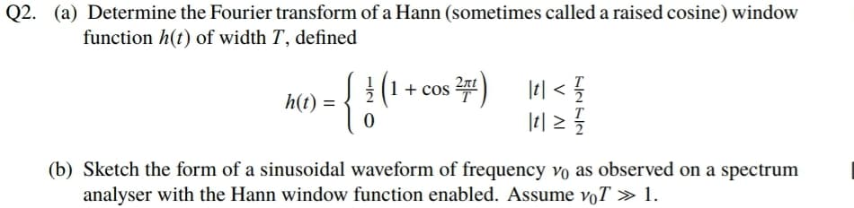 Q2. (a) Determine the Fourier transform of a Hann (sometimes called a raised cosine) window
function h(t) of width T, defined
(1 + cos 2)
| < {
T
h(t) =
T
(b) Sketch the form of a sinusoidal waveform of frequency vo as observed on a spectrum
analyser with the Hann window function enabled. Assume voT » 1.
