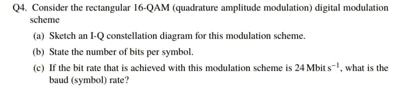Q4. Consider the rectangular 16-QAM (quadrature amplitude modulation) digital modulation
scheme
(a) Sketch an I-Q constellation diagram for this modulation scheme.
(b) State the number of bits per symbol.
(c) If the bit rate that is achieved with this modulation scheme is 24 Mbit s-1, what is the
baud (symbol) rate?
