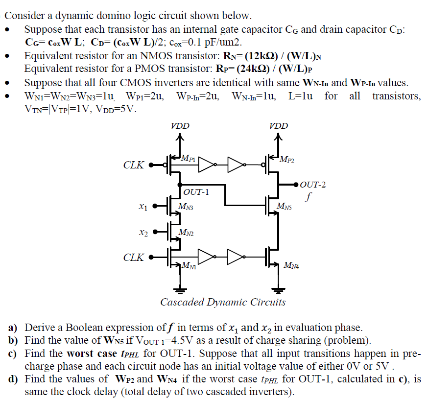 Consider a dynamic domino logic circuit shown below.
Suppose that each transistor has an internal gate capacitor CG and drain capacitor Cp:
CG= CoxW L; Cp= (CoxW L)/2; Cox=0.1 pF/um2.
Equivalent resistor for an NMOS transistor: RN=(12kQ) / (W/L)N
Equivalent resistor for a PMOS transistor: Rp= (24kQ) / (W/L)P
Suppose that all four CMOS inverters are identical with same WN-In and WP-In values.
WNi=WN2=WN3=lu Wpi=2u, Wp.n=2u, WN-h=lu, L=lu for all transistors,
VTN=|VTP|=1V, VDD=5V.
VDD
VDD
MP1
MP2
CLK
OUT-2
OUT-1
f
MNS
X1
MN3
x2
MN2
CLK ►
MM
MN4
Cascaded Dyamic Circuits
a) Derive a Boolean expression of f in terms of x, and x, in evaluation phase.
b) Find the value of WN5 if VoUT-1=4.5V as a result of charge sharing (problem).
c) Find the worst case tpHL for OUT-1. Suppose that all input transitions happen in
charge phase and each circuit node has an initial voltage value of either 0V or 5V.
d) Find the values of WP2 and WN4 if the worst case tpHL for OUT-1, calculated in c), is
same the clock delay (total delay of two cascaded inverters).
pre-
