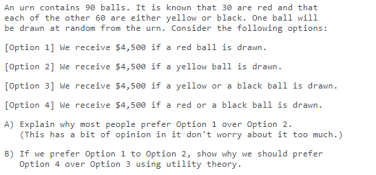 An urn contains 90 balls. It is known that 30 are red and that
each of the other 60 are either yellow or black. One ball will
be drawn at random from the urn. Consider the following options:
[Option 1] We receive $4,500 if a red ball is drawn.
[Option 2] We receive $4,500 if a yellow bali is drawn.
[Option 3] We receive $4,500 if a yellow or a black ball is drawn.
[Option 4] We receive $4,500 if a red or a black ball is drawn.
A) Explain why most people prefer Option 1 over Option 2.
(This has a bit of opinion in it don't worry about it too much.)
B) If we prefer Option 1 to Option 2, show why we should prefer
Option 4 over option 3 using utility theory.
