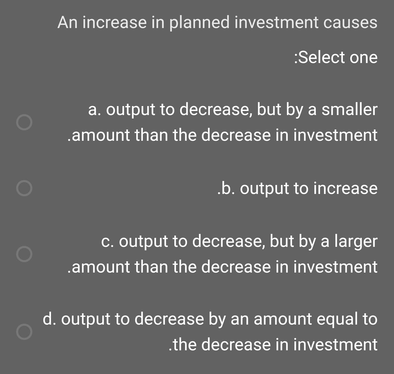 An increase in planned investment causes
:Select one
a. output to decrease, but by a smaller
.amount than the decrease in investment
.b. output to increase
c. output to decrease, but by a larger
.amount than the decrease in investment
d. output to decrease by an amount equal to
.the decrease in investment
