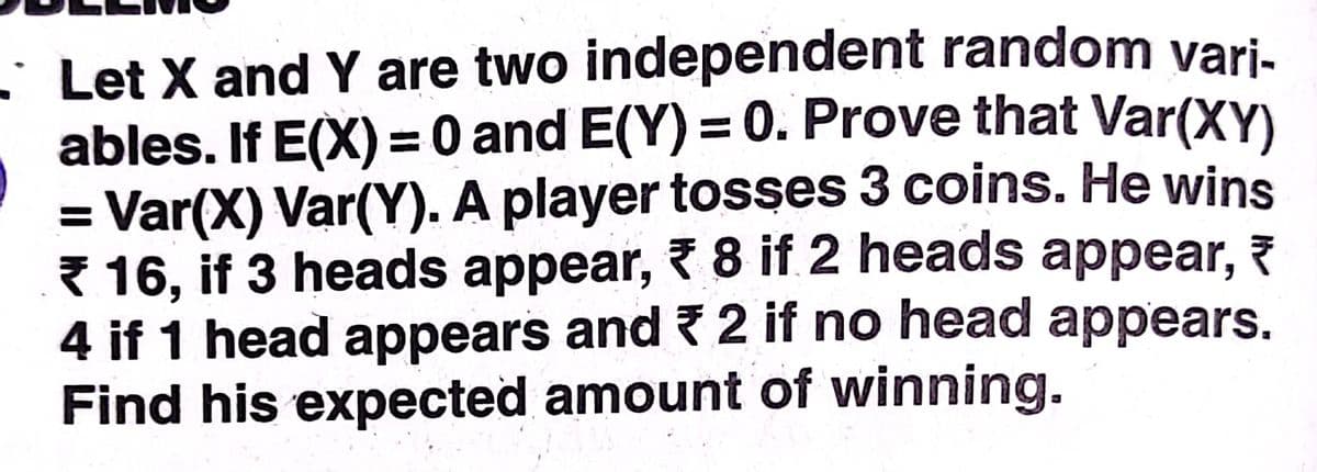 • Let X and Y are two independent random vari-
ables. If E(X) = 0 and E(Y) = 0. Prove that Var(XY)
Var(X) Var(Y). A player tosses 3 coins. He wins
* 16, if 3 heads appear, 8 if 2 heads appear, ?
4 if 1 head appears and ? 2 if no head appears.
Find his expected amount of winning.
