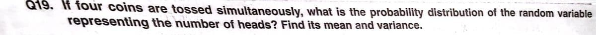 Q19. If four coins are tossed simultaneously, what is the probability distribution of the random variable
representing the number of heads? Find its mean and variance.
