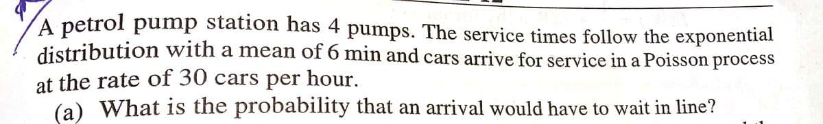A petrol pump station has 4 pumps. The service times follow the exponential
distribution with a mean of 6 min and cars arrive for service in a Poisson process
at the rate of 30 cars per hour.
(a) What is the probability that an arrival would have to wait in line?
