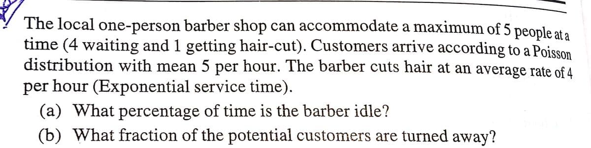 The local one-person barber shop can accommodate a maximum of 5 people at a
time (4 waiting and 1 getting hair-cut). Customers arrive according to a Poisson
distribution with mean 5 per hour. The barber cuts hair at an average rate of 4
per hour (Exponential service time).
(a) What percentage of time is the barber idle?
(b) What fraction of the potential customers are turned away?
