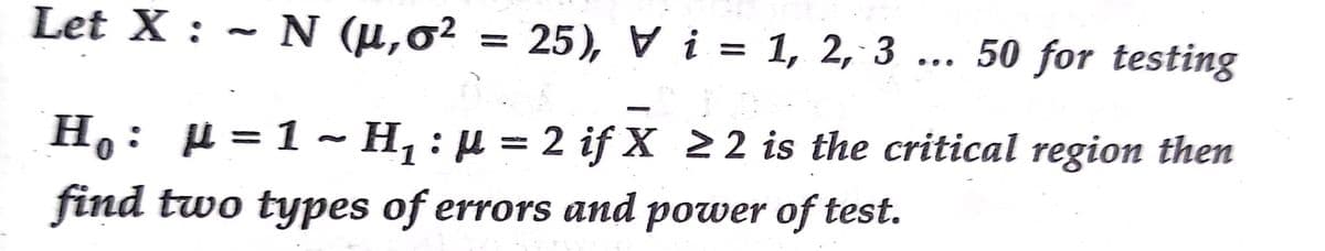 Let X : ~ N (µ,6²
= 25), V i = 1, 2, 3
50 for testing
%3D
%3D
H,: µ = 1 ~ H, : µ = 2 ifX 22 is the critical region then
find two types of errors and power of test.
