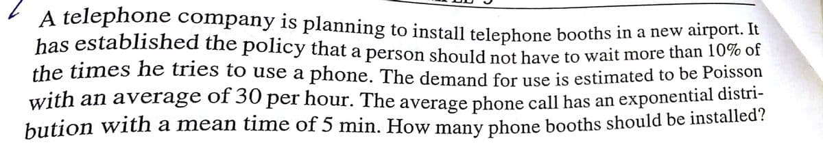 A telephone company is planning to install telephone booths in a new airport. it
has established the policy that a person should not have to wait more than 10% of
the times he tries to use a phone. The demand for use is estimated to be Poisson
with an average of 30 per hour. The average phone call has an exponential distri-
bution with a mean time of 5 min. How many phone booths should be installed?
