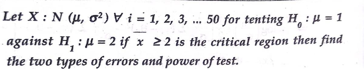 Let X : N (u, o?) V i = 1, 2, 3,
50 for tenting H :µ = 1
against H, : H = 2 if x 22 is the critical region then find
the two types of errors and power of test.
